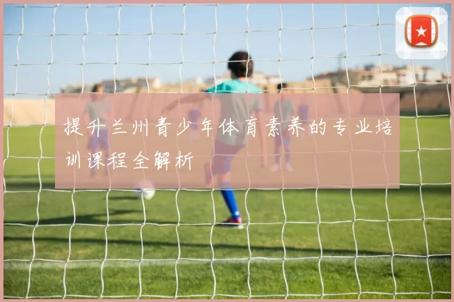 提升兰州青少年体育素养的专业培训课程全解析