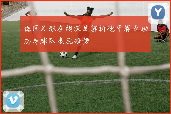 德国足球在线深度解析德甲赛季动态与球队表现趋势