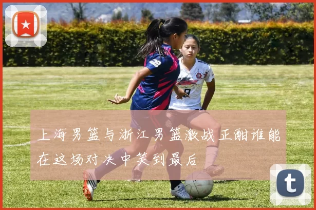 上海男篮与浙江男篮激战正酣谁能在这场对决中笑到最后