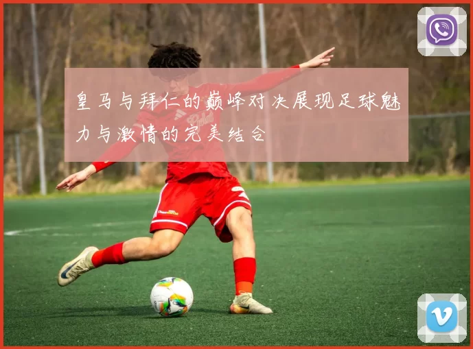 皇马与拜仁的巅峰对决展现足球魅力与激情的完美结合