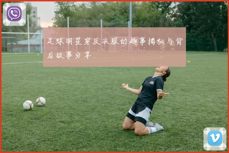 足球明星穿反衣服的趣事揭秘与背后故事分享