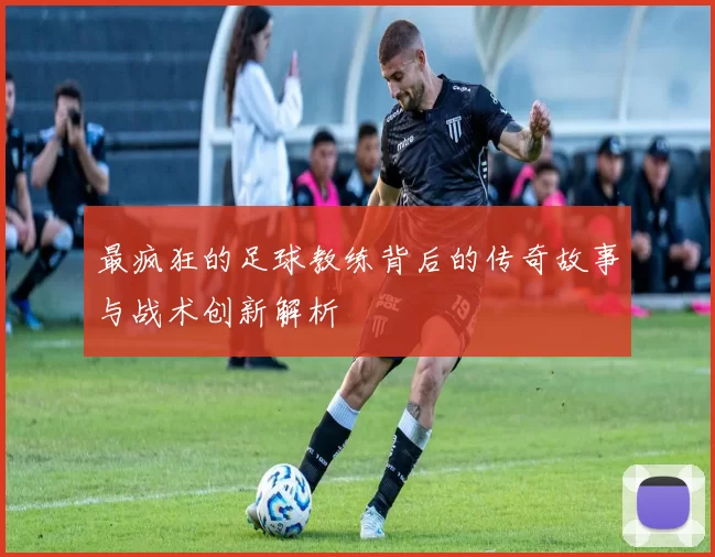 最疯狂的足球教练背后的传奇故事与战术创新解析